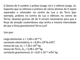 O átomo de H contém 1 próton (carga +e) e 1 elétron (carga -e). Suponha que os elétrons e prótons de vários átomos de H sejam separados e colocados no centro da Lua e da Terra (por exemplo, prótons no centro da Lua e elétrons no centro da Terra). Quantos gramas de de H seriam necessários para que a força de atração coulombiana seja tenha a mesma intensidade do que a força gravitacional Terra-Lua? Use que: carga elementar, e = 1,60 x 10-19 C  constante eletrostática, k = 8,99 x 109 N.m²/C² massa da Lua, mL = 7,36 x 1022 kg  massa da Terra, mT = 5,98 x 1024 kg  constante gravitacional, G = 6,67 x 10-11m³/s².kg 