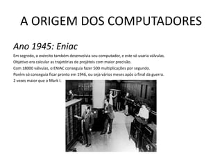 A ORIGEM DOS COMPUTADORESAno 1945: EniacEm segredo, o exército também desenvolvia seu computador, e este só usaria válvulas. Objetivo era calcular as trajetórias de projéteis com maior precisão. Com 18000 válvulas, o ENIAC conseguia fazer 500 multiplicações por segundo. Porém só conseguia ficar pronto em 1946, ou seja vários meses após o final da guerra.2 vezes maior que o Mark I.