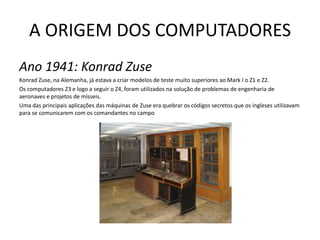 A ORIGEM DOS COMPUTADORESAno 1941: Konrad ZuseKonrad Zuse, na Alemanha, já estava a criar modelos de teste muito superiores ao Mark I o Z1 e Z2.Os computadores Z3 e logo a seguir o Z4, foram utilizados na solução de problemas de engenharia de aeronaves e projetos de mísseis.Uma das principais aplicações das máquinas de Zuse era quebrar os códigos secretos que os ingleses utilizavam para se comunicarem com os comandantes no campo