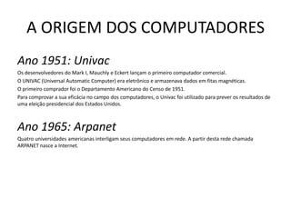 A ORIGEM DOS COMPUTADORESAno 1951: UnivacOs desenvolvedores do Mark I, Mauchly e Eckert lançam o primeiro computador comercial. O UNIVAC (Universal Automatic Computer) era eletrônico e armazenava dados em fitas magnéticas.O primeiro comprador foi o Departamento Americano do Censo de 1951.Para comprovar a sua eficácia no campo dos computadores, o Univac foi utilizado para prever os resultados de uma eleição presidencial dos Estados Unidos.Ano 1965: ArpanetQuatro universidades americanas interligam seus computadores em rede. A partir desta rede chamada ARPANET nasce a Internet.