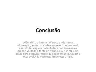 ConclusãoAlém disso a internet oferece a nós muita informação, antes para saber sobre um determinado assunto teria que ir na biblioteca que era a única grande verdade e fonte de estudo. Hoje se faz uma busca para pesquisar sobre qualquer assunto. Graças a esta evolução você esta lendo este artigo.
