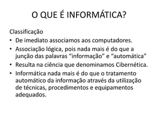 O QUE É INFORMÁTICA?ClassificaçãoDe imediato associamos aos computadores. Associação lógica, pois nada mais é do que a junção das palavras “informação” e “automática”Resulta na ciência que denominamos Cibernética. Informática nada mais é do que o tratamento automático da informação através da utilização de técnicas, procedimentos e equipamentos adequados.