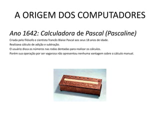 A ORIGEM DOS COMPUTADORESAno 1642: Calculadora de Pascal (Pascaline)Criada pelo filósofo e cientista francês BlaisePascal aos seus 18 anos de idade. Realizava cálculo de adição e subtração.O usuário disca os números nas rodas dentadas para realizar os cálculos.Porém sua operação por ser vagarosa não apresentou nenhuma vantagem sobre o cálculo manual.