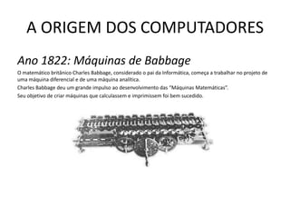 A ORIGEM DOS COMPUTADORESAno 1822: Máquinas de BabbageO matemático britânico Charles Babbage, considerado o pai da Informática, começa a trabalhar no projeto de uma máquina diferencial e de uma máquina analítica. Charles Babbage deu um grande impulso ao desenvolvimento das “Máquinas Matemáticas”.Seu objetivo de criar máquinas que calculassem e imprimissem foi bem sucedido.