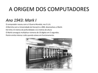A ORIGEM DOS COMPUTADORESAno 1943: Mark IO computador nasceu com a II Guerra Mundial, nos E.U.A. A Marinha com a Universidade de Harvard e a IBM, desenvolveu o MarkI. Ele tinha 15 metros de profundidade e 2,5 metros de alturaO MarkI conseguia multiplicar números de 10 dígitos em 3 segundos. Porém emitia intenso ruído quando estava em funcionamento.