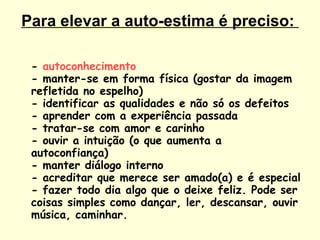 Para elevar a auto-estima é preciso:  -  autoconhecimento - manter-se em forma física (gostar da imagem refletida no espelho) - identificar as qualidades e não só os defeitos - aprender com a experiência passada - tratar-se com amor e carinho - ouvir a intuição (o que aumenta a autoconfiança) - manter diálogo interno - acreditar que merece ser amado(a) e é especial - fazer todo dia algo que o deixe feliz. Pode ser coisas simples como dançar, ler, descansar, ouvir música, caminhar.  