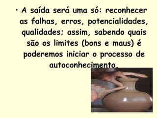 A saída será uma só: reconhecer as falhas, erros, potencialidades, qualidades; assim, sabendo quais são os limites (bons e maus) é poderemos iniciar o processo de autoconhecimento. 
