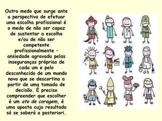 Outro medo que surge ante a perspectiva de efetuar uma escolha profissional é o medo de não ser capaz de sustentar a escolha e/ou de não ser competente profissionalmente – ansiedade agravada pelas inseguranças próprias de cada um e pelo desconhecido de um mundo novo que se descortina a partir de uma tomada de decisão. É preciso compreender que escolher é um  ato de coragem , é uma aposta cujo resultado só se saberá a posteriori. 