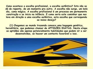 Como acontece a escolha profissional, a escolha autêntica? Isto não se dá de repente, de um momento pra outro. A escolha não surge, um belo dia, como mágica. A escolha profissional é um processo em permanente construção e se inicia na infância. E como seria este caminhar que nos leva em direção a uma escolha autêntica, esta escolha que corresponda ao nosso desejo? (1) Chegamos ao mundo trazendo conosco uma bagagem genética, hereditária, que podemos chamar de APTIDÕES INATAS. Nesta etapa as aptidões são apenas potencialmente habilidades que podem vir a ser desenvolvidas, se houver um contexto favorável a isso. 