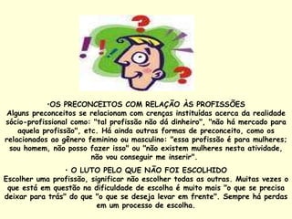 OS PRECONCEITOS COM RELAÇÃO ÀS PROFISSÕES Alguns preconceitos se relacionam com crenças instituídas acerca da realidade sócio-profissional como: "tal profissão não dá dinheiro", "não há mercado para aquela profissão", etc. Há ainda outras formas de preconceito, como os relacionados ao gênero feminino ou masculino: "essa profissão é para mulheres; sou homem, não posso fazer isso" ou "não existem mulheres nesta atividade, não vou conseguir me inserir".  O LUTO PELO QUE NÃO FOI ESCOLHIDO Escolher uma profissão, significar não escolher todas as outras. Muitas vezes o que está em questão na dificuldade de escolha é muito mais "o que se precisa deixar para trás" do que "o que se deseja levar em frente". Sempre há perdas em um processo de escolha. 