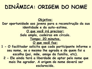 DINÂMICA: ORIGEM DO NOME   Objetivo:   Dar oportunidade aos jovens para a reconstrução da sua identidade e da auto-estima.  O que você irá precisar:   Sala ampla, cadeiras em círculo.  Tempo: 20 minutos.   O que você faz:   1 - O facilitador solicita que cada participante informe o seu nome, se o mesmo lhe agrada e de quem foi a escolha (pai, mãe, amigo da família, etc).  2 - Ele ainda terá a liberdade de optar pelo nome que mais lhe agradar. A origem do nome deverá ser esclarecida.  