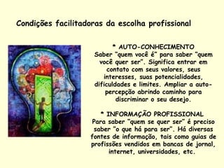 Condições facilitadoras da escolha profissional  * AUTO-CONHECIMENTO Saber “quem você é” para saber “quem você quer ser”. Significa entrar em contato com seus valores, seus interesses, suas potencialidades, dificuldades e limites. Ampliar a auto-percepção abrindo caminho para discriminar o seu desejo. * INFORMAÇÃO PROFISSIONAL  Para saber “quem se quer ser” é preciso saber “o que há para ser”. Há diversas fontes de informação, tais como guias de profissões vendidos em bancas de jornal, internet, universidades, etc.  