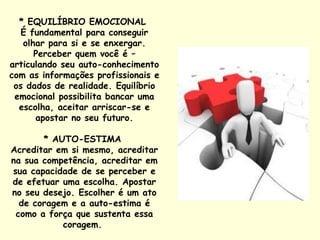 * EQUILÍBRIO EMOCIONAL  É fundamental para conseguir olhar para si e se enxergar. Perceber quem você é – articulando seu auto-conhecimento com as informações profissionais e os dados de realidade. Equilíbrio emocional possibilita bancar uma escolha, aceitar arriscar-se e apostar no seu futuro. * AUTO-ESTIMA  Acreditar em si mesmo, acreditar na sua competência, acreditar em sua capacidade de se perceber e de efetuar uma escolha. Apostar no seu desejo. Escolher é um ato de coragem e a auto-estima é como a força que sustenta essa coragem.  