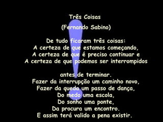 Três Coisas  (Fernando Sabino) De tudo ficaram três coisas: A certeza de que estamos começando, A certeza de que é preciso continuar e A certeza de que podemos ser interrompidos  antes de terminar. Fazer da interrupção um caminho novo, Fazer da queda um passo de dança, Do medo uma escola, Do sonho uma ponte, Da procura um encontro. E assim terá valido a pena existir.  