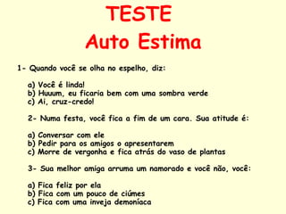 TESTE  Auto Estima 1- Quando você se olha no espelho, diz:  a) Você é linda! b) Huuum, eu ficaria bem com uma sombra verde c) Ai, cruz-credo!  2- Numa festa, você fica a fim de um cara. Sua atitude é:  a) Conversar com ele b) Pedir para os amigos o apresentarem c) Morre de vergonha e fica atrás do vaso de plantas  3- Sua melhor amiga arruma um namorado e você não, você:  a) Fica feliz por ela b) Fica com um pouco de ciúmes c) Fica com uma inveja demoníaca  