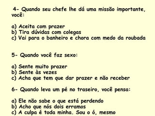 4- Quando seu chefe lhe dá uma missão importante, você:  a) Aceita com prazer b) Tira dúvidas com colegas c) Vai para o banheiro e chora com medo da roubada  5- Quando você faz sexo:  a) Sente muito prazer b) Sente às vezes c) Acha que tem que dar prazer e não receber  6- Quando leva um pé no traseiro, você pensa:  a) Ele não sabe o que está perdendo b) Acho que nós dois erramos c) A culpa é toda minha. Sou o ó, mesmo  