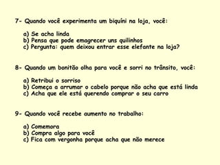 7- Quando você experimenta um biquíni na loja, você:  a) Se acha linda b) Pensa que pode emagrecer uns quilinhos c) Pergunta: quem deixou entrar esse elefante na loja?  8- Quando um bonitão olha para você e sorri no trânsito, você:  a) Retribui o sorriso b) Começa a arrumar o cabelo porque não acha que está linda c) Acha que ele está querendo comprar o seu carro  9- Quando você recebe aumento no trabalho:  a) Comemora b) Compra algo para você c) Fica com vergonha porque acha que não merece 