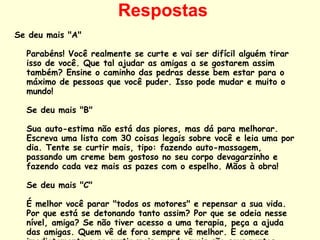 Respostas Se deu mais "A"  Parabéns! Você realmente se curte e vai ser difícil alguém tirar isso de você. Que tal ajudar as amigas a se gostarem assim também? Ensine o caminho das pedras desse bem estar para o máximo de pessoas que você puder. Isso pode mudar e muito o mundo!  Se deu mais "B"  Sua auto-estima não está das piores, mas dá para melhorar. Escreva uma lista com 30 coisas legais sobre você e leia uma por dia. Tente se curtir mais, tipo: fazendo auto-massagem, passando um creme bem gostoso no seu corpo devagarzinho e fazendo cada vez mais as pazes com o espelho. Mãos à obra!  Se deu mais "C"  É melhor você parar "todos os motores" e repensar a sua vida. Por que está se detonando tanto assim? Por que se odeia nesse nível, amiga? Se não tiver acesso a uma terapia, peça a ajuda das amigas. Quem vê de fora sempre vê melhor. E comece imediatamente a se curtir mais, vendo quais são seus pontos fortes.. Faça esporte, dance, medite. Seja feliz já! 