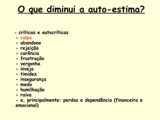   O que diminui a auto-estima? -  críticas e autocríticas -  culpa - abandono - rejeição - carência - frustração - vergonha - inveja - timidez - insegurança - medo - humilhação - raiva - e, principalmente: perdas e dependência (financeira e emocional) 