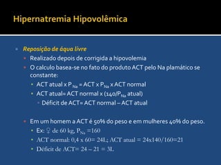 Hipernatremia HipovolêmicaReposição de volumeA preocupação imediata é repor os déficits de volume e manter o débito cardíaco.Pode ser guiada pelas pressões de enchimento cardíaco, débito cardíaco, débito urinárioPara a ressucitação recomenda-se usar líquidos isotônicos pelo menor risco de edema celular
