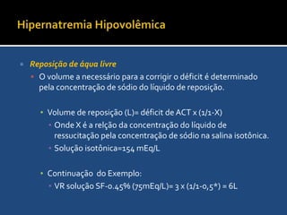 Hipernatremia HipovolêmicaReposição de áqua livreRealizado depois de corrigida a hipovolemiaO calculo basea-se no fato do produto ACT pelo Na plamático se constante:ACT atual x PNa = ACT x PNa x ACT normalACT atual= ACT normal x (140/PNa atual)Déficit de ACT= ACT normal – ACT atualEm um homem a ACT é 50% do peso e em mulheres 40% do peso.Ex: ♀ de 60 kg, PNa =160ACT normal: 0,4 x 60= 24L; ACT atual = 24x140/160=21Déficit de ACT= 24 – 21 = 3L