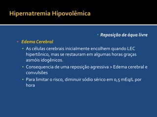 Hipernatremia HipovolêmicaReposição de áqua livreO volume a necessário para a corrigir o déficit é determinado pela concentração de sódio do líquido de reposição.Volume de reposição (L)= déficit de ACT x (1/1-X)Onde X é a relção da concentração do líquido de ressucitação pela concentração de sódio na salina isotônica.Solução isotônica=154 mEq/LContinuação  do Exemplo: VR solução SF-0.45% (75mEq/L)= 3 x (1/1-0,5*) = 6L
