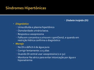 Síndromes HipertônicasDiabete insípido (DI)Hipernatremia sem déficit de volume  aparenteO problema subjacente está relacionado ao hormônio antidiurético (ADH).DI central: Lesão cerebral traumática, encefalopatia anóxica, meningite e morte cerebralDI nefrogênico: Anfotericina, dopamina, lítio, radiocontraste, hipocalemia, aminoglicosídeos e fase poliúrica da NTA