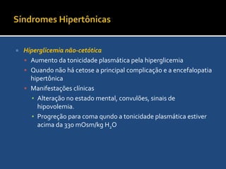 Síndromes HipertônicasDiabete insípido (DI)DiagnósticoUrina diluída e plasma hipertônicoOsmolaridade urinária baixa.Resposta a vasopressinaFalha em concentra a urina em >30mOsm/L e quando em restrição hídrica confirma o diagnósticoManejoNo DI o déficit é de água puraCorrigir lentamente 2 a 3 diasQuando DI central usar vasopressina (2 e 5u)Monitorar Na sérico para evitar intoxicação por água e hiponatremia