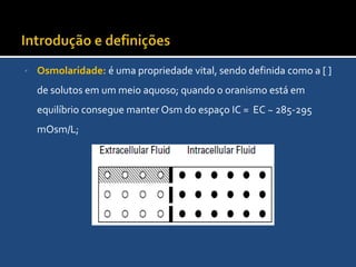 Introdução e definiçõesOsmolaridade: é uma propriedade vital, sendo definida como a [ ] de solutos em um meio aquoso; quando o oranismo está em equilíbrio consegue manter Osm do espaço IC =  EC ~ 285-295 mOsm/L;   TonicidadeQuando duas soluçõe são separadas por uma membrana que permite a passagem de água mas não de solutos, a água passa da solução com menor atividade osmótica para a solução com maior atividade osmótica.