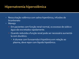 Síndromes HipertônicasHiperglicemia não-cetóticaManejo líquidoRestaurar a euvolemiaOs déficits tendem a ser maiores que na hipernatremia hipovolêmica devido a diurese osmótica pela glicosúriaDéficit de água livreCalcular o sódio corrigidoSódio corrigido = [Na] + 1,6 {(glicemia) – 100 ÷ 100}Repor lentamente o déficit de água livreInsulinaterapiaA insulina envia tanto glicose quanto água para dentro das célulasMonitorar a volemia