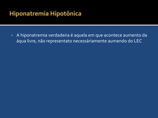 HiponatremiaÉ definida como sódio sérico <135 mEq/L. Geralmente inplicando na queda da osmolaridade plasmática, embora algumas vezes a hiponatremia pode cursar com aumento da osmolaridade sérica (Ex: hipoglicemia).Achados Clínicos:Sintomas Sitêmicos: fraqueza adinamia, anorexia, fadiga, vômitos e mal-estarManifestações neurológicas: Sonolência, convulsão e comaExames laboratóriais:Sódio sérico, sódio urinário, glicemia, cortisol sérico basal, Rx de tórax, TC de crânios