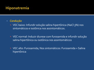HiponatremiaEstratégias de manejoA estratégia é determinada pelo VEC epela presença ou ausência de sintomas neurológicosA hiponatremia requer correção mais agressiva Porém, a velocidade de aumento do sódio plasmático não deve exceder 0,5 mEq/l por hora, e a concentração plasmática final de sódio não deve exceder 130mEq/L