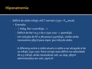 HiponatremiaReposição de SódioA terapia de reposição deve ser orientada pelo déficit de sódio calculadoDéficit de sódio mEq/L=ACT normal x (130 – Pna atual)Em homens a ACT é 60% do peso, em mulheres 50% do peso