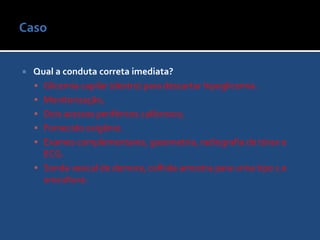 Caso Exame FísicoMau estado geral, desidratada (4+/4+), perfusão periférica ruim, afebril, anictérica.Glicemia capilar: 88 mg/dL.PA: 60 x 40 mmHg, FC: 132 bpm, FR: 24 ipm, T: 37º C, Oximetria: 91%, peso: 60 kg.Ritmo cardíaco regular, taquicárdica, em 2 tempos, sem sopros; MV audíveis bilateralmente, sem estertores.Abdome: normal.Escala de coma de Glasgow: 9 (AO: 2; MRV: 2; MRM: 5); sem déficits localizatórios.Membros: ausência de edema. Pulsos periféricos palpáveis.