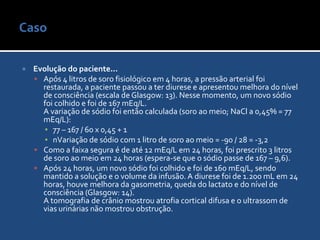 Caso Evolução do paciente...Após 4 litros de soro fisiológico em 4 horas, a pressão arterial foi restaurada, a paciente passou a ter diurese e apresentou melhora do nível de consciência (escala de Glasgow: 13). Nesse momento, um novo sódio foi colhido e foi de 167 mEq/L.A variação de sódio foi então calculada (soro ao meio; NaCl a 0,45% = 77 mEq/L):77 – 167 / 60 x 0,45 + 1nVariação de sódio com 1 litro de soro ao meio = -90 / 28 = -3,2Como a faixa segura é de até 12 mEq/L em 24 horas, foi prescrito 3 litros de soro ao meio em 24 horas (espera-se que o sódio passe de 167 – 9,6).Após 24 horas, um novo sódio foi colhido e foi de 160 mEq/L, sendo mantido a solução e o volume da infusão. A diurese foi de 1.200 mL em 24 horas, houve melhora da gasometria, queda do lactato e do nível de consciência (Glasgow: 14).A tomografia de crânio mostrou atrofia cortical difusa e o ultrassom de vias urinárias não mostrou obstrução.