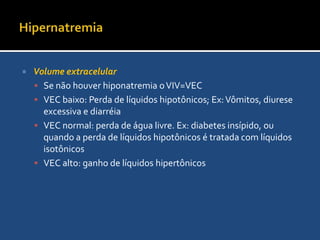 HipernatremiaA concentração plamática sérica normal de Na é 135 a 145 mEq/L.O aumento da concentração de sódio pode ocorrer pela perda de substâncias de concentração <135 mEq/L ou ganho de soluções de concentração >145mEq/LAchados clínicos: desidratação, sede intensa, fraqueza muscular, confusão, déficit neurológica focal, convulções e coma>320 Mosm/L: Há confusão mental>340 mOsm/L: paciente em  coma>360 mOsm/L: pode levar o paciente a apnéia
