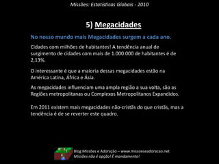Missões: Estatísticas Globais - 20104) População Rural e UrbanaNo nosso mundo mais pessoas vivem na cidade.A tendência de crescimento anual da população urbana é 2,04%, enquanto que a rural é de apenas 0,45%.Não quer dizer que a população que vive no campo está diminuindo porque houve migração. Não é somente isso. São as cidades que estão invadindo os campos. As zonas rurais estão sendo invadidas pelas cidades, estão sendo urbanizadas.Evidentemente que as cidades estão se inchando de gente. Mais cidades estão com mais de 1 milhão de habitantes.Blog Missões e Adoração – www.missoeseadoracao.netMissões leva Deus aos homens. Adoração levam os homens a Deus através de Jesus