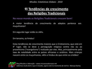 Missões: Estatísticas Globais - 20108) Novas ReligiõesNo nosso mundo muitas pessoas seguem Novas Religiões.A tendência de crescimento de adeptos a novas religiões é da ordem de 0,35%!O boom de crescimento ocorreu em meados do século 20. Trata-se de um Sincretismo Religioso. Os adeptos estão alinhados a variantes do movimento da Nova Era e a uma mistura de Religiões, ou seja, a uma mistura de crenças e práticas religiosas usando até mesmo a Bíblia como livro sagrado.Também inclui praticamente toda a população da Coreia do Norte como adeptos da nova religião inaugurada pelos ditadores daquela nação em 1955, a Filosofia Juche(pronuncia-se ‘chúchê’).Outro exemplo é a Religião Yezidi, predominante entre os curdos do Iraque, Turquia e Monte Cáucaso. Misturam cristianismo, islamismo, judaísmo e zoroastrismo!Blog Missões e Adoração – www.missoeseadoracao.netEm todo o tempo, pregue o Evangelho, e se preciso use palavras - Francisco de Assis