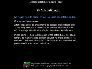 Missões: Estatísticas Globais - 20102) População Adulta e InfantilNo nosso mundo existem mais adultos que crianças. A proporção de pessoas adultas está crescendo em relação às crianças. A tendência de crescimento da população com mais de 15 anos é de 1,67%.Dois principais fatores estão sendo responsáveis por esta condição: a longevidade e a baixa natalidade. Mais famílias estão gerando menos filhos e, além disso, mais adultos estão ficando longevos. Estes fatores são influenciados pela situação econômica, de saúde, de higiene, etc.Blog Missões e Adoração – www.missoeseadoracao.netNão há Missões sem Adoração!