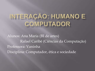 INTERAÇÃO: HUMANOE COMPUTADOR Alunos: Ana Maria (BI de artes)                                    Rafael Caribé (Ciências da Computação) Professora: Vaninha Disciplina: Computador, ética e sociedade 