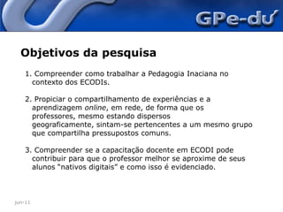 jun-11Objetivos da pesquisa Compreender como trabalhar a Pedagogia Inaciana no contexto dos ECODIs. Propiciar o compartilhamento de experiências e a aprendizagem online, em rede, de forma que os professores, mesmo estando dispersos geograficamente, sintam-se pertencentes a um mesmo grupo que compartilha pressupostos comuns. Compreender se a capacitação docente em ECODI pode contribuir para que o professor melhor se aproxime de seus alunos “nativos digitais” e como isso é evidenciado.