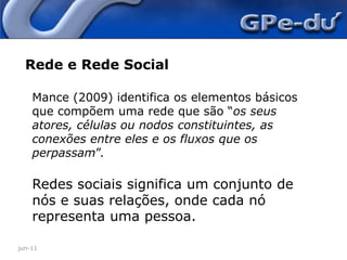 jun-11Rede e Rede SocialMance (2009) identifica os elementos básicos que compõem uma rede que são “os seus atores, células ou nodos constituintes, as conexões entre eles e os fluxos que os perpassam”.Redes sociais significa um conjunto de nós e suas relações, onde cada nó representa uma pessoa.