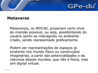 jun-11MetaversoMetaversos, os MDV3D, propiciam certo nível de imersão possível, ou seja, possibilitando do usuário sentir-se interagindo no ambiente criado, sendo representado graficamente. Podem ser representações de espaços já existente nos mundo físico ou construções imaginárias, a partir das potencialidades e da natureza desses mundos, que não é física, mas sim digital virtual.