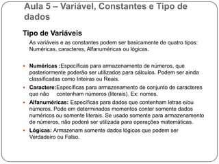 Aula 5 – Variável, Constantes e Tipo de dadosVariáveisVariável é a representação simbólica dos elementos de um certo conjunto. Cada variável corresponde a uma posição de memória, cujo conteúdo pode se alterado ao longo do tempo durante a execução de um programa. Embora uma variável possa assumir diferentes valores, ela só pode armazenar um valor a cada instante.  		   VARIÁVEISTotal = Produto * QuantidadeCONTEÚDO DA VARIÁVELVARIÁVELnome=“jose”idade=50