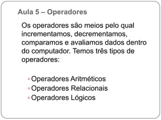 Aula 5 – Variável, Constantes e Tipo de dadosTipo de Variáveis	As variáveis e as constantes podem ser basicamente de quatro tipos: Numéricas, caracteres, Alfanuméricas ou lógicas.Numéricas :Específicas para armazenamento de números, que posteriormente poderão ser utilizados para cálculos. Podem ser ainda classificadas como Inteiras ou Reais.Caractere:Específicas para armazenamento de conjunto de caracteres que não     contenham números (literais). Ex: nomes.Alfanuméricas: Específicas para dados que contenham letras e/ou números. Pode em determinados momentos conter somente dados numéricos ou somente literais. Se usado somente para armazenamento de números, não poderá ser utilizada para operações matemáticas.Lógicas: Armazenam somente dados lógicos que podem ser Verdadeiro ou Falso.