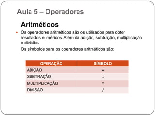 Aula 5 – Operadores	Os operadores são meios pelo qual incrementamos, decrementamos, comparamos e avaliamos dados dentro do computador. Temos três tipos de operadores:Operadores AritméticosOperadores RelacionaisOperadores Lógicos