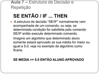 Aula 7 – Estrutura de Decisão e RepetiçãoComandos de Decisão Os comandos de decisão ou desvio fazem parte das técnicas de programação que conduzem a estruturas de programas que não são totalmente seqüenciais. Com as instruções de SALTO ou DESVIO pode-se fazer com que o programa proceda de uma ou outra maneira, de acordo com as decisões lógicas tomadas em função dos dados ou resultados anteriores. As principais estruturas de decisão são: “Se Então”, “Se então Senão” e “Caso Selecione”.