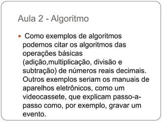 RioAula 2 - Algoritmo Um algoritmo é formalmente uma seqüência finita de passos que levam a execução de uma tarefa. Podemos pensar em algoritmo como uma receita, uma seqüência de instruções que dão cabo de uma meta específica. Estas tarefas não podem ser redundantes nem subjetivas na sua definição, devem ser claras e precisas.