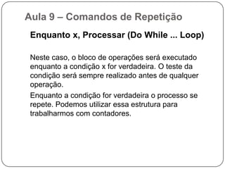 Aula 9 – Comandos de Repetição Utilizamos os comandos de repetição quando desejamos que um determinado conjunto de instruções ou comandos sejam executados um número definido ou indefinido de vezes, ou enquanto um determinado estado de coisas prevalecer ou até que seja alcançado.Trabalharemos com modelos de comandos de repetição:Enquanto x, processar (Do While ...Loop);