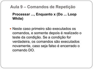 Para ... Até ... Seguinte (For ... To ... Next)Aula 9 – Comandos de RepetiçãoEnquanto x, Processar (Do While ... Loop)	Neste caso, o bloco de operações será executado enquanto a condição x for verdadeira. O teste da condição será sempre realizado antes de qualquer operação.	Enquanto a condição for verdadeira o processo se repete. Podemos utilizar essa estrutura para trabalharmos com contadores.